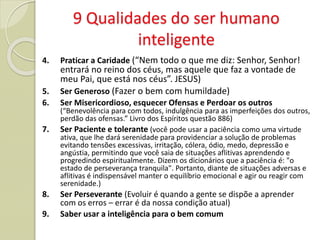 9 Qualidades do ser humano
inteligente
4. Praticar a Caridade (“Nem todo o que me diz: Senhor, Senhor!
entrará no reino dos céus, mas aquele que faz a vontade de
meu Pai, que está nos céus”. JESUS)
5. Ser Generoso (Fazer o bem com humildade)
6. Ser Misericordioso, esquecer Ofensas e Perdoar os outros
(“Benevolência para com todos, indulgência para as imperfeições dos outros,
perdão das ofensas.” Livro dos Espíritos questão 886)
7. Ser Paciente e tolerante (você pode usar a paciência como uma virtude
ativa, que lhe dará serenidade para providenciar a solução de problemas
evitando tensões excessivas, irritação, cólera, ódio, medo, depressão e
angústia, permitindo que você saia de situações aflitivas aprendendo e
progredindo espiritualmente. Dizem os dicionários que a paciência é: "o
estado de perseverança tranquila". Portanto, diante de situações adversas e
aflitivas é indispensável manter o equilíbrio emocional e agir ou reagir com
serenidade.)
8. Ser Perseverante (Evoluir é quando a gente se dispõe a aprender
com os erros – errar é da nossa condição atual)
9. Saber usar a inteligência para o bem comum
 
