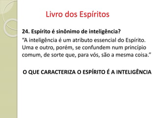 Livro dos Espíritos
24. Espírito é sinônimo de inteligência?
“A inteligência é um atributo essencial do Espírito.
Uma e outro, porém, se confundem num princípio
comum, de sorte que, para vós, são a mesma coisa.”
O QUE CARACTERIZA O ESPÍRITO É A INTELIGÊNCIA
 