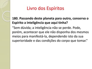 Livro dos Espíritos
180. Passando deste planeta para outro, conserva o
Espírito a inteligência que aqui tinha?
“Sem dúvida; a inteligência não se perde. Pode,
porém, acontecer que ele não disponha dos mesmos
meios para manifestá-la, dependendo isto da sua
superioridade e das condições do corpo que tomar.”
 