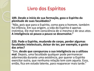 Livro dos Espíritos
189. Desde o início de sua formação, goza o Espírito da
plenitude de suas faculdades?
“Não, pois que para o Espírito, como para o homem, também
há infância. Em sua origem, a vida do Espírito é apenas
instintiva. Ele mal tem consciência de si mesmo e de seus atos.
A inteligência só pouco a pouco se desenvolve.”
220. Pode o Espírito, mudando de corpo, perder algumas
faculdades intelectuais, deixar de ter, por exemplo, o gosto
das artes?
“Sim, desde que conspurcou a sua inteligência ou a utilizou
mal. Depois, uma faculdade qualquer pode permanecer
adormecida durante uma existência, por querer o Espírito
exercitar outra, que nenhuma relação tem com aquela. Essa,
então, fica em estado latente, para reaparecer mais tarde.”
 
