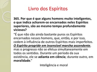 Livro dos Espíritos
365. Por que é que alguns homens muito inteligentes,
o que indica acharem-se encarnados neles Espíritos
superiores, são ao mesmo tempo profundamente
viciosos?
“É que não são ainda bastante puros os Espíritos
encarnados nesses homens, que, então, e por isso,
cedem à influência de outros Espíritos mais imperfeitos.
O Espírito progride em insensível marcha ascendente,
mas o progresso não se efetua simultaneamente em
todos os sentidos. Durante um período da sua
existência, ele se adianta em ciência; durante outro, em
moralidade.”
Inteligência e moral
 