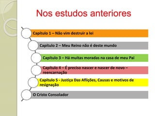 Nos estudos anteriores
Capítulo 1 – Não vim destruir a lei
Capítulo 2 – Meu Reino não é deste mundo
Capítulo 3 – Há muitas moradas na casa de meu Pai
Capítulo 4 – É preciso nascer e nascer de novo –
reencarnação
Capítulo 5 - Justiça Das Aflições, Causas e motivos de
resignação
O Cristo Consolador
 