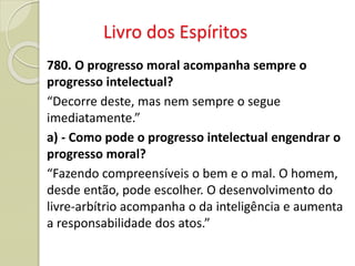 Livro dos Espíritos
780. O progresso moral acompanha sempre o
progresso intelectual?
“Decorre deste, mas nem sempre o segue
imediatamente.”
a) - Como pode o progresso intelectual engendrar o
progresso moral?
“Fazendo compreensíveis o bem e o mal. O homem,
desde então, pode escolher. O desenvolvimento do
livre-arbítrio acompanha o da inteligência e aumenta
a responsabilidade dos atos.”
 