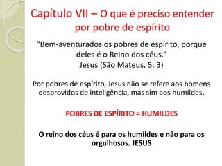Capítulo VII – O que é preciso entender
por pobre de espírito
“Bem-aventurados os pobres de espírito, porque
deles é o Reino dos céus.”
Jesus (São Mateus, 5: 3)
Por pobres de espírito, Jesus não se refere aos homens
desprovidos de inteligência, mas sim aos humildes.
POBRES DE ESPÍRITO = HUMILDES
O reino dos céus é para os humildes e não para os
orgulhosos. JESUS
 