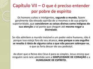 Os homens cultos e inteligentes, segundo o mundo, fazem
geralmente tão elevada opinião de si mesmos e de sua própria
superioridade, que consideram as coisas divinas como indignas de
sua atenção a tal ponto que chegam até mesmo negar a
Divindade.
Se não admitem o mundo invisível e um poder extra humano, não é
porque isso esteja fora do seu alcance, mas porque o seu orgulho
se revolta à ideia de alguma coisa a que não possam sobrepor-se,
e que os faria descer do seu pedestal.
Ao dizer que o Reino dos Céus é para os simples. Jesus ensina que
ninguém será nele admitido sem a SIMPLICIDADE DE CORAÇÃO e a
HUMILDADE DE ESPÍRITO.
Capítulo VII – O que é preciso entender
por pobre de espírito
 