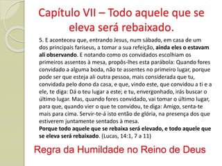 Regra da Humildade no Reino de Deus
5. E aconteceu que, entrando Jesus, num sábado, em casa de um
dos principais fariseus, a tomar a sua refeição, ainda eles o estavam
ali observando. E notando como os convidados escolhiam os
primeiros assentos à mesa, propôs-lhes esta parábola: Quando fores
convidado a alguma boda, não te assentes no primeiro lugar, porque
pode ser que esteja ali outra pessoa, mais considerada que tu,
convidada pelo dono da casa, e que, vindo este, que convidou a ti e a
ele, te diga: Dá o teu lugar a este; e tu, envergonhado, irás buscar o
último lugar. Mas, quando fores convidado, vai tomar o último lugar,
para que, quando vier o que te convidou, te diga: Amigo, senta-te
mais para cima. Servir-te-á isto então de glória, na presença dos que
estiverem juntamente sentados à mesa.
Porque todo aquele que se rebaixa será elevado, e todo aquele que
se eleva será rebaixado. (Lucas, 14:1, 7 a 11)
Capítulo VII – Todo aquele que se
eleva será rebaixado.
 