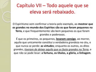 Capítulo VII – Todo aquele que se
eleva será rebaixado.
O Espiritismo vem confirmar a teoria pelo exemplo, ao mostrar que
os grandes no mundo dos Espíritos são os que foram pequenos na
Terra, e que frequentemente são bem pequenos os que foram
grandes e poderosos.
É que os primeiros, os pequenos, levaram consigo, ao morrer,
aquilo que unicamente constitui a verdadeira grandeza no céu, e
que nunca se perde: as virtudes; enquanto os outros, os ditos
grandes, tiveram de deixar aquilo que os fazia grandes na Terra, e
que não se pode levar: a fortuna, os títulos, a glória, a linhagem.
 
