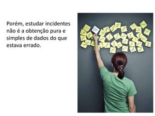 Porém, estudar incidentes
não é a obtenção pura e
simples de dados do que
estava errado.

 