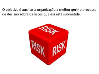 O objetivo é auxiliar a organização a melhor gerir o processo
de decisão sobre os riscos que ela está submetida.

 