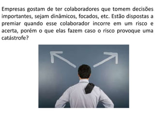 Empresas gostam de ter colaboradores que tomem decisões
importantes, sejam dinâmicos, focados, etc. Estão dispostas a
premiar quando esse colaborador incorre em um risco e
acerta, porém o que elas fazem caso o risco provoque uma
catástrofe?

 