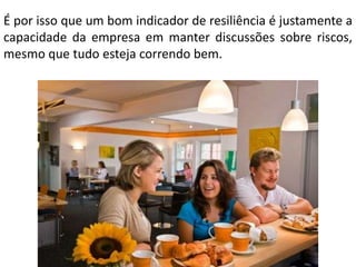 É por isso que um bom indicador de resiliência é justamente a
capacidade da empresa em manter discussões sobre riscos,
mesmo que tudo esteja correndo bem.

 