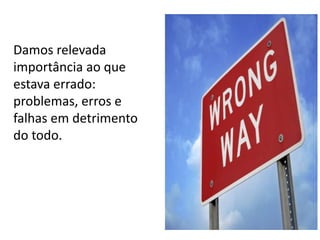 Damos relevada
importância ao que
estava errado:
problemas, erros e
falhas em detrimento
do todo.

 