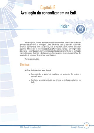99
IFRN - Curso de Formação em EaD Unidade 1 - Teórica
Capítulo 8
Iniciar
Neste capítulo, iremos abordar um dos componentes centrais em qualquer
processo educacional: a avaliação. Como estudante, você já deve ter vivenciado
diversas experiências com a avaliação, não é mesmo? Assim, iremos conhecer
na modalidade a distância e destacaremos algumas ações desenvolvidas na fase de
avaliação do processo de ensino e aprendizagem.
Vamos aos estudos!
Objetivos
Compreender o papel da avaliação no processo de ensino e
aprendizagem;
Conhecer a regulamentação que orienta as práticas avaliativas na
EaD.
 