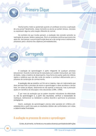100
Unidade 1 - Teórica IFRN - Curso de Formação em EaD
Você já sentiu medo ou apreensão quando um professor anunciou a aplicação
de uma prova? Geralmente, nesse momento os alunos se sentem tensos, nervosos
ou expressam alguma outra reação diferente do normal.
Ao contrário do que muitos pensam, a avaliação não consiste somente na
realização de provas, testes e pesquisas. Ela é um processo contínuo que ocorre dia
após dia. Isso porque, sua principal função deve ser a de corrigir erros e redirecionar
processos para o alcance dos objetivos pré-estabelecidos.
A avaliação da aprendizagem é parte integrante de qualquer processo
educacional. Durante muito tempo foi executada com caráter mensurável, por meio
de testes, notas e boletins de desempenho. Essa forma de avaliar parte de critérios
rígidos e estáticos que não dão conta de avaliar e contribuir efetivamente com o
processo de construção do conhecimento.
deve permear todo o processo de ensino e aprendizagem e deve acontecer o tempo
todo, em todas as etapas, destinando-se não apenas a mensurar, mas a promover
ações em benefício da educação e dos educandos (LIMA, 1998).
É por meio da avaliação que se podem levantar indicadores da efetividade
readequar, redirecionar ou reelaborar a prática docente e aprimorar os processos
pedagógicos.
Assim, avaliação da aprendizagem precisa estar pautada em critérios pré-
estabelecidos a partir dos quais os resultados obtidos são confrontados com vistas
A avaliação no processo de ensino e aprendizagem
Primeiro Clique
Carregando
 