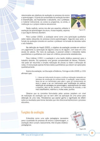 101
IFRN - Curso de Formação em EaD Unidade 1 - Teórica
relacionadas aos objetivos da avaliação no processo de ensino
e aprendizagem. O ponto de centralidade da avaliação também
o material instrucional, os cursos ou programas, ou ainda, a
instituição ou o próprio sistema educacional.
Neste capítulo, vamos nos ater aos aspectos voltados à
avaliação da aprendizagem do aluno. A esse respeito, vejamos
o que alguns teóricos abordam.
Para Luckesi (2002), a avaliação serve como uma apreciação qualitativa
sobre dados relevantes do processo ensino-aprendizagem. Segundo esse autor, a
função da avaliação consiste em auxiliar o professor na tomada de decisões sobre
o seu trabalho.
um julgamento ou apreciação de alguma coisa ou de alguém, com base em uma
escala de valores. Por meio da avaliação, é possível coletar e interpretar dados
quantitativos e qualitativos com base em critérios previamente estabelecidos.
Para Libâneo (1991), a avaliação é uma tarefa didática essencial para o
trabalho docente. Ela apresenta uma grande complexidade de fatores. Portanto,
não pode ser resumida a simples realização de provas ou teste e atribuição de
notas. A mensuração apenas fornece dados quantitativos que devem ser apreciados
qualitativamente.
Acerca da avaliação, na Educação a Distância, Formiga e Litto (2009, p.153)
[...] deve ser instrumento de apoio e contínua motivação necessária ao
processo de construção do conhecimento. A avaliação, nesse cenário,
deixa de ser um termômetro para aferir o grau de conhecimento do
e objetivos, além de ser, também, um instrumento de inclusão, e não
Observe que os conceitos formulados pelos autores propõem um nível
de realização da avaliação que vai bem além da aplicação de uma prova para
sobre os resultados para tomar decisões que irão direcionar/redirecionar o processo
educativo.
Funções da avaliação
Entendida como uma ação pedagógica necessária
para a qualidade do processo de ensino e aprendizagem, a
avaliação deve cumprir, basicamente, três funções didático-
pedagógicas:
Figura 65
Figura 66
 