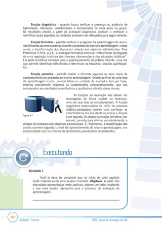 102
Unidade 1 - Teórica IFRN - Curso de Formação em EaD
Função diagnóstica
habilidades, interesses, possibilidades e necessidades de cada aluno ou grupo.
Os resultados obtidos a partir da avaliação diagnóstica auxiliam o professor a
Função formativa
ainda, a transformação dos alunos em relação aos objetivos estabelecidos. Para
Perrenoud (1994, p.14), a avaliação formativa torna-se “instrumento privilegiado
de uma regulação contínua das diversas intervenções e das situações didáticas”.
Ela pode contribuir também para o aperfeiçoamento da prática docente, uma vez
los.
Função somativa - permite avaliar o discente segundo os seus níveis de
da aprendizagem (curso, período letivo ou unidade de ensino) e tem por base,
critérios previamente impostos ou estabelecidos colaborativamente, que são
comparados aos resultados quantitativos e qualitativos obtidos pelos alunos.
As funções da avaliação não devem ser
empregadas de forma isolada ou estanque,
uma vez que elas se complementam. A função
diagnóstica desenvolvida no início do processo
didático-pedagógico servirá para conhecer as
características dos estudantes e indicar a direção
a ser seguida. Os dados da função formativa, por
sua vez, servirão para alinhar, constantemente, a
alunos ocorrerá segundo o nível de aproveitamento do ensino-aprendizagem, em
conformidade com os critérios de rendimento previamente estabelecidos.
Figura 67
Atividade 1
Você já deve ter percebido que no início de cada capítulo
deste material existe uma sessão chamada: Objetivos. A partir das
discussões apresentadas neste capítulo, elabore um texto, relatando
o que essa sessão representa para o processo de avaliação da
aprendizagem.
_________________________________________________________
Executando
 
