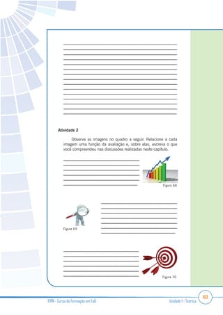 103
IFRN - Curso de Formação em EaD Unidade 1 - Teórica
_______________________________________________________
_______________________________________________________
_______________________________________________________
_______________________________________________________
_______________________________________________________
_______________________________________________________
_______________________________________________________
_______________________________________________________
_______________________________________________________
_______________________________________________________
_______________________________________________________
_______________________________________________________
_______________________________________________________
_______________________________________________________
_______________________________________________________
Atividade 2
Observe as imagens no quadro a seguir. Relacione a cada
imagem uma função da avaliação e, sobre elas, escreva o que
você compreendeu nas discussões realizadas neste capítulo.
____________________________________
____________________________________
____________________________________
____________________________________
____________________________________
____________________________________
____________________________________
____________________________________
____________________________________
____________________________________
____________________________________
____________________________________
____________________________________
____________________________________
____________________________________
____________________________________
____________________________________
____________________________________
____________________________________
Figura 68
Figura 69
Figura 70
 