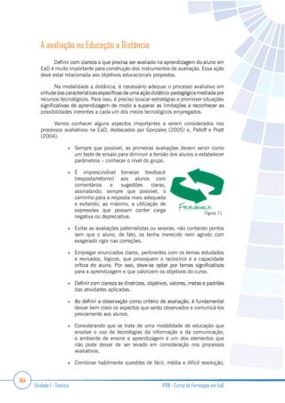 104
Unidade 1 - Teórica IFRN - Curso de Formação em EaD
A avaliação na Educação a Distância
EaD é muito importante para construção dos instrumentos de avaliação. Essa ação
deve estar relacionada aos objetivos educacionais propostos.
Na modalidade a distância, é necessário adequar o processo avaliativo em
recursos tecnológicos. Para isso, é preciso buscar estratégias e promover situações
possibilidades inerentes a cada um dos meios tecnológicos empregados.
Vamos conhecer alguns aspectos importantes a serem considerados nos
processos avaliativos na EaD, destacados por Gonzales (2005) e, Palloff e Pratt
(2004).
Sempre que possível, as primeiras avaliações devem servir como
um teste de ensaio para diminuir a tensão dos alunos e estabelecer
parâmetros – conhecer o nível do grupo.
É imprescindível fornecer feedback
(resposta/retorno) aos alunos com
comentários e sugestões claras,
assinalando, sempre que possível, o
caminho para a resposta mais adequada
e evitando, ao máximo, a utilização de
expressões que possam conter carga
negativa ou depreciativa.
Evitar as avaliações paternalistas ou severas, não contando pontos
sem que o aluno, de fato, os tenha merecido nem agindo com
exagerado rigor nas correções.
Empregar enunciados claros, pertinentes com os temas estudados
e revisados, lógicos, que provoquem o raciocínio e a capacidade
para a aprendizagem e que valorizem os objetivos do curso.
das atividades aplicadas.
deixar bem claro os aspectos que serão observados e comunicá-los
previamente aos alunos.
Considerando que se trata de uma modalidade de educação que
envolve o uso de tecnologias da informação e da comunicação,
o ambiente de ensino e aprendizagem é um dos elementos que
não pode deixar de ser levado em consideração nos processos
avaliativos.
Combinar habilmente questões de fácil, média e difícil resolução,
Figura 71
 