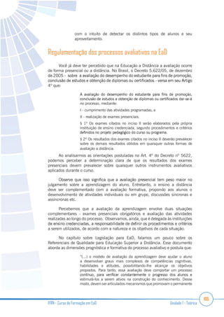105
IFRN - Curso de Formação em EaD Unidade 1 - Teórica
com o intuito de detectar os distintos tipos de alunos e seu
aproveitamento.
Regulamentação dos processos avaliativos na EaD
Você já deve ter percebido que na Educação a Distância a avaliação ocorre
de forma presencial ou a distância. No Brasil, o Decreto 5.622/05, de dezembro
4º que:
no processo, mediante:
I - cumprimento das atividades programadas; e
II - realização de exames presenciais.
§ 1º Os exames citados no inciso II serão elaborados pela própria
instituição de ensino credenciada, segundo procedimentos e critérios
§ 2º Os resultados dos exames citados no inciso II deverão prevalecer
sobre os demais resultados obtidos em quaisquer outras formas de
avaliação a distância.
Ao analisarmos as orientações postuladas no Art. 4º do Decreto nº 5622,
podemos perceber a determinação clara de que os resultados dos exames
presenciais devem prevalecer sobre quaisquer outros instrumentos avaliativos
aplicados durante o curso.
julgamento sobre a aprendizagem do aluno. Entretanto, o ensino a distância
deve ser complementado com a avaliação formativa, propondo aos alunos o
desenvolvimento de atividades individuais ou em grupo, discussões síncronas e
assíncronas etc.
Percebemos que a avaliação da aprendizagem envolve duas situações
complementares - exames presenciais obrigatórios e avaliação das atividades
realizadas ao longo do processo. Observamos, ainda, que é delegada às instituições
a serem utilizados, de acordo com a natureza e os objetivos de cada situação.
No capítulo sobre Legislação para EaD, falamos um pouco sobre os
Referenciais de Qualidade para Educação Superior a Distância. Esse documento
aborda as dimensões prognóstica e formativa do processo avaliativo e postula que:
“(...) o modelo de avaliação da aprendizagem deve ajudar o aluno
a desenvolver graus mais complexos de competências cognitivas,
habilidades e atitudes, possibilitando-lhe alcançar os objetivos
propostos. Para tanto, essa avaliação deve comportar um processo
estimulá-los a serem ativos na construção do conhecimento. Desse
modo, devem ser articulados mecanismos que promovam o permanente
 