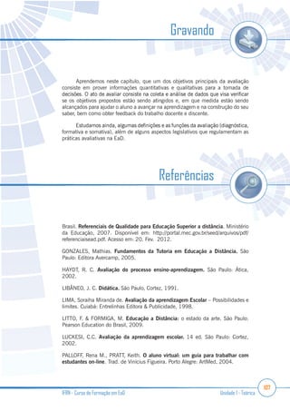 107
IFRN - Curso de Formação em EaD Unidade 1 - Teórica
Gravando
Aprendemos neste capítulo, que um dos objetivos principais da avaliação
consiste em prover informações quantitativas e qualitativas para a tomada de
se os objetivos propostos estão sendo atingidos e, em que medida estão sendo
alcançados para ajudar o aluno a avançar na aprendizagem e na construção do seu
saber, bem como obter feedback do trabalho docente e discente.
formativa e somativa), além de alguns aspectos legislativos que regulamentam as
práticas avaliativas na EaD.
Brasil. Referenciais de Qualidade para Educação Superior a distância. Ministério
da Educação, 2007. Disponível em: http://portal.mec.gov.br/seed/arquivos/pdf/
referenciaisead.pdf. Acesso em: 20. Fev. 2012.
GONZALES, Mathias. Fundamentos da Tutoria em Educação a Distância. São
Paulo: Editora Avercamp, 2005.
HAYDT, R. C. Avaliação do processo ensino-aprendizagem. São Paulo: Ática,
2002.
LIBÂNEO, J. C. Didática. São Paulo, Cortez, 1991.
LIMA, Soraiha Miranda de. Avaliação da aprendizagem Escolar – Possibilidades e
limites. Cuiabá: Entrelinhas Editora & Publicidade, 1998.
LITTO, F. & FORMIGA, M. Educação a Distância: o estado da arte. São Paulo:
Pearson Education do Brasil, 2009.
LUCKESI, C.C. Avaliação da aprendizagem escolar. 14 ed. São Paulo: Cortez,
2002.
PALLOFF, Rena M., PRATT, Keith. O aluno virtual: um guia para trabalhar com
estudantes on-line. Trad. de Vinícius Figueira. Porto Alegre: ArtMed, 2004.
Referências
 