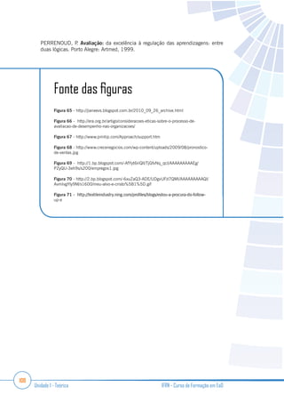 108
Unidade 1 - Teórica IFRN - Curso de Formação em EaD
PERRENOUD, P. Avaliação: da excelência à regulação das aprendizagens: entre
duas lógicas. Porto Alegre: Artmed, 1999.
Figura 65 - http://jianeevs.blogspot.com.br/2010_09_26_archive.html
Figura 66 - http://era.org.br/artigo/consideracoes-eticas-sobre-o-processo-de-
avaliacao-de-desempenho-nas-organizacoes/
Figura 67 - http://www.printip.com/Approach/support.htm
Figura 68 - http://www.crecenegocios.com/wp-content/uploads/2009/08/pronostico-
de-ventas.jpg
Figura 69 - http://1.bp.blogspot.com/-AfYyt6riQlI/TjGfvNq_qcI/AAAAAAAAAEg/
PZyQU-3eh9s/s200/empregos1.jpg
Figura 70 - http://2.bp.blogspot.com/-6xuZaQ3-ADE/UDgvUFd7QMI/AAAAAAAAAQI/
AvmIvgYly9M/s1600/meu-alvo-e-cristo%5B1%5D.gif
Figura 71
up-e
 