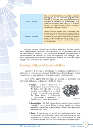 91
IFRN - Curso de Formação em EaD Unidade 1 - Teórica
Tutor a Distância
Atua a partir da instituição, mediando o processo
distantes. É ele quem faz o acompanhamento das
função foi criada para servir de apoio ao professor
formador nos casos em que o número de alunos
torna inviável o acompanhamento.
Professor Conteudista
Também chamado professor autor, é responsável pela
produção do material didático de determinada disciplina
ou curso. Costuma ser um especialista na área do material
que elabora. A organização do material costuma variar de
acordo com a instituição, pode ser no formato de livro,
fascículos, aulas, ou até mesmo um roteiro no formato de
um estudo dirigido.
Qualquer que seja a atuação do docente na educação a distância, ele não
tem o papel de detentor exclusivo do conhecimento. Sua função não está centrada
na transmissão de conteúdos, mas de promover situações que possibilitem o
desenvolvimento da autonomia do aluno, da cooperação e da interação. Deve,
ainda, desenvolver atividades que mantenham o interesse dos alunos no sentido
de apoiá-los e encorajá-los durante todo o curso.
Estratégias didáticas na Educação a Distância
A qualidade do ensino e da aprendizagem na EaD possui relação direta com
as técnicas de ensino que são utilizadas. O cotidiano da prática pedagógica implica
investimentos na organização e no desenvolvimento do trabalho docente.
Litwin (2001) aponta três dimensões que deverão ser analisadas para
intervenção pedagógica na Educação a Distância, a saber:
1. Tempo – É preciso desenvolver a
habilidade de aproveitar bem o tempo.
Na EaD, o tutor não sabe se o aluno
assistirá à próxima tutoria ou se voltará
a entrar em contato para consultá-
lo. Dessa forma, é fundamental
o compromisso e organização no
planejamento e execução das tarefas.
2. Oportunidade – Na EaD, o tutor não tem a certeza de um próximo
“encontro” com o aluno. Então, é preciso oferecer um retorno
sabe se voltará a tê-la.
3. Risco – O risco consiste em permitir que os alunos sigam com uma
compreensão parcial (gerada a partir que uma situação na qual
se privilegiou a dimensão tempo), que pode se converter em uma
construção errônea, sem que o tutor tenha a oportunidade de adverti-
Figura 59
 