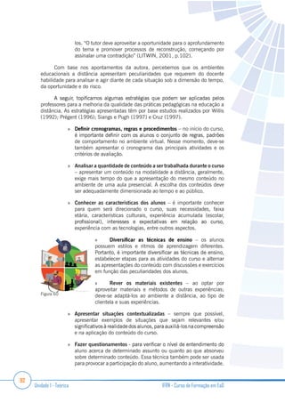 92
Unidade 1 - Teórica IFRN - Curso de Formação em EaD
los. “O tutor deve aproveitar a oportunidade para o aprofundamento
do tema e promover processos de reconstrução, começando por
assinalar uma contradição” (LITWIN, 2001, p.102).
Com base nos apontamentos da autora, percebemos que os ambientes
educacionais a distância apresentam peculiaridades que requerem do docente
habilidade para analisar e agir diante de cada situação sob a dimensão do tempo,
da oportunidade e do risco.
professores para a melhoria da qualidade das práticas pedagógicas na educação a
distância. As estratégias apresentadas têm por base estudos realizados por Willis
(1992); Prégent (1996); Siangs e Pugh (1997) e Cruz (1997).
– no início do curso,
de comportamento no ambiente virtual. Nesse momento, deve-se
também apresentar o cronograma das principais atividades e os
critérios de avaliação.
Analisar a quantidade de conteúdo a ser trabalhada durante o curso
– apresentar um conteúdo na modalidade a distância, geralmente,
exige mais tempo do que a apresentação do mesmo conteúdo no
ambiente de uma aula presencial. A escolha dos conteúdos deve
ser adequadamente dimensionada ao tempo e ao público.
Conhecer as características dos alunos – é importante conhecer
para quem será direcionado o curso, suas necessidades, faixa
etária, características culturais, experiência acumulada (escolar,
experiência com as tecnologias, entre outros aspectos.
– os alunos
possuem estilos e ritmos de aprendizagem diferentes.
estabelecer etapas para as atividades do curso e alternar
as apresentações do conteúdo com discussões e exercícios
em função das peculiaridades dos alunos.
Rever os materiais existentes – ao optar por
aproveitar materiais e métodos de outras experiências;
deve-se adaptá-los ao ambiente a distância, ao tipo de
clientela e suas experiências.
Apresentar situações contextualizadas – sempre que possível,
apresentar exemplos de situações que sejam relevantes e/ou
e na aplicação do conteúdo do curso.
Fazer questionamentos
aluno acerca de determinado assunto ou quanto ao que absorveu
sobre determinado conteúdo. Essa técnica também pode ser usada
para provocar a participação do aluno, aumentando a interatividade.
Figura 60
 