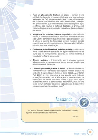 93
IFRN - Curso de Formação em EaD Unidade 1 - Teórica
Fazer um planejamento detalhado do ensino - planejar é uma
atividade fundamental e imprescindível para uma boa qualidade
dos objetivos, dos conteúdos que serão desenvolvidos, a seleção
dos procedimentos que serão utilizados como estratégia de ação,
instrumentos que serão empregados na avaliação da aprendizagem
dos alunos.
Apropriar-se dos materiais e recursos disponíveis – antes de iniciar
o curso, o professor deve conhecer o conteúdo do material didático
A seleção e escolha das tecnologias também merecem atenção
especial para o melhor aproveitamento das suas potencialidades,
evitando o risco de subutilização.
– antes de dar
início a uma atividade com base em algum material enviado ao
aluno, seja por correspondência postal ou por correio eletrônico, é
Oferecer feedback - é importante que o professor comente
adequadamente as mensagens dos alunos, as quais servirão para
estimular debates posteriores.
Contribuir para interação entre os alunos - é responsabilidade do
professor facilitar e dar espaço aos aspectos pessoais e sociais no
ambiente de aprendizagem. Collins e Berge (1996, apud Pallof;
Prat, 2002, p. 104) referem-se a esse aspecto como “estímulo
contribuição dos alunos. Isso inclui manter o grupo unido, ajudar
de diferentes formas os participantes a trabalharem juntos por uma
causa comum e oferecer aos alunos a possibilidade de desenvolver
a sua compreensão da coesão do grupo”.
As Assista ao vídeo sobre comportamentos na internet e conheça
algumas dicas sobre Etiqueta na Internet.
U.T. 010
Acessando
 