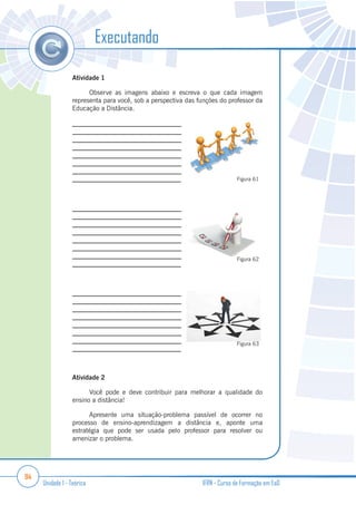 94
Unidade 1 - Teórica IFRN - Curso de Formação em EaD
Atividade 1
Observe as imagens abaixo e escreva o que cada imagem
representa para você, sob a perspectiva das funções do professor da
Educação a Distância.
_________________________________
_________________________________
_________________________________
_________________________________
_________________________________
_________________________________
_________________________________
_________________________________
_________________________________
_________________________________
_________________________________
_________________________________
_________________________________
_________________________________
_________________________________
_________________________________
_________________________________
_________________________________
_________________________________
_________________________________
_________________________________
________________________________
_________________________________
_________________________________
Atividade 2
Você pode e deve contribuir para melhorar a qualidade do
ensino a distância!
Apresente uma situação-problema passível de ocorrer no
processo de ensino-aprendizagem a distância e, aponte uma
estratégia que pode ser usada pelo professor para resolver ou
amenizar o problema.
Executando
Figura 61
Figura 62
Figura 63
 