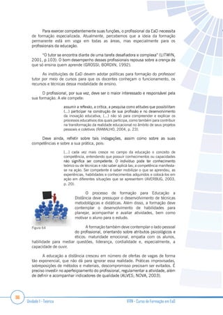 96
Unidade 1 - Teórica IFRN - Curso de Formação em EaD
de formação especializada. Atualmente, percebemos que a ideia da formação
permanente está em voga em todas as áreas, mas especialmente para os
que só ensina quem aprende (GROSSI; BORDIN, 1992).
As instituições de EaD devem adotar políticas para formação do professor/
tutor por meio de cursos para que os docentes conheçam o funcionamento, os
recursos e técnicas dessa modalidade de ensino.
sua formação. A ele compete:
da inovação educativa, (...) não só para compreender e explicar os
processos educativos dos quais participa, como também para contribuir
na transformação da realidade educacional no âmbito de seus projetos
pessoais e coletivos (RAMALHO, 2004, p. 23).
competências e sobre a sua prática, pois:
[...] cada vez mais cresce no campo da educação o conceito de
competência, entendendo que possuir conhecimentos ou capacidades
teórico ou de técnicas e não saber aplicá-las; a competência manifesta-
se na ação. Ser competente é saber mobilizar o que se aprendeu, as
experiências, habilidades e conhecimentos adquiridos e colocá-los em
ação em diferentes situações que se apresentem (AVERBUG, 2003,
p. 20).
O processo de formação para Educação a
Distância deve pressupor o desenvolvimento de técnicas
metodológicas e didáticas. Além disso, a formação deve
contemplar o desenvolvimento de habilidades para
planejar, acompanhar e avaliar atividades, bem como
motivar o aluno para o estudo.
A formação também deve contemplar o lado pessoal
éticos: maturidade emocional, empatia com os alunos,
habilidade para mediar questões, liderança, cordialidade e, especialmente, a
capacidade de ouvir.
A educação a distância cresceu em número de ofertas de vagas de forma
tão exponencial, que não dá para ignorar essa realidade. Práticas improvisadas,
sobreposições de métodos e materiais, descompromisso precisam ser evitados. É
Figura 64
 