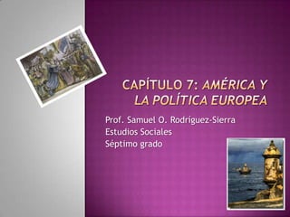 Capítulo 7: América y la política europea Prof. Samuel O. Rodríguez-Sierra Estudios Sociales Séptimo grado 