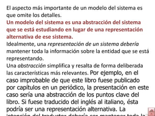 El aspecto más importante de un modelo del sistema es
que omite los detalles.
Un modelo del sistema es una abstracción del sistema
que se está estudiando en lugar de una representación
alternativa de ese sistema.
Idealmente, una representación de un sistema debería
mantener toda la información sobre la entidad que se está
representando.
Una abstracción simplifica y resalta de forma deliberada
las características más relevantes. Por ejemplo, en el
caso improbable de que este libro fuese publicado
por capítulos en un periódico, la presentación en este
caso sería una abstracción de los puntos clave del
libro. Si fuese traducido del inglés al italiano, ésta
podría ser una representación alternativa. La
 