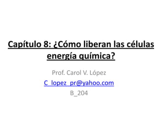 Capítulo 8: ¿Cómo liberan las células
          energía química?
           Prof. Carol V. López
         C_lopez_pr@yahoo.com
                  B_204
 