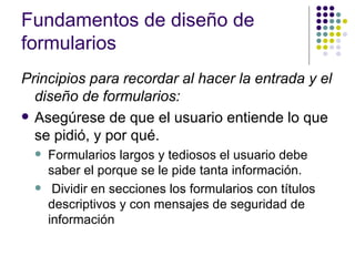 Fundamentos de diseño de
formularios
Principios para recordar al hacer la entrada y el 
  diseño de formularios:
 Asegúrese de que el usuario entiende lo que
  se pidió, y por qué.
     Formularios largos y tediosos el usuario debe
      saber el porque se le pide tanta información.
      Dividir en secciones los formularios con títulos
      descriptivos y con mensajes de seguridad de
      información
 