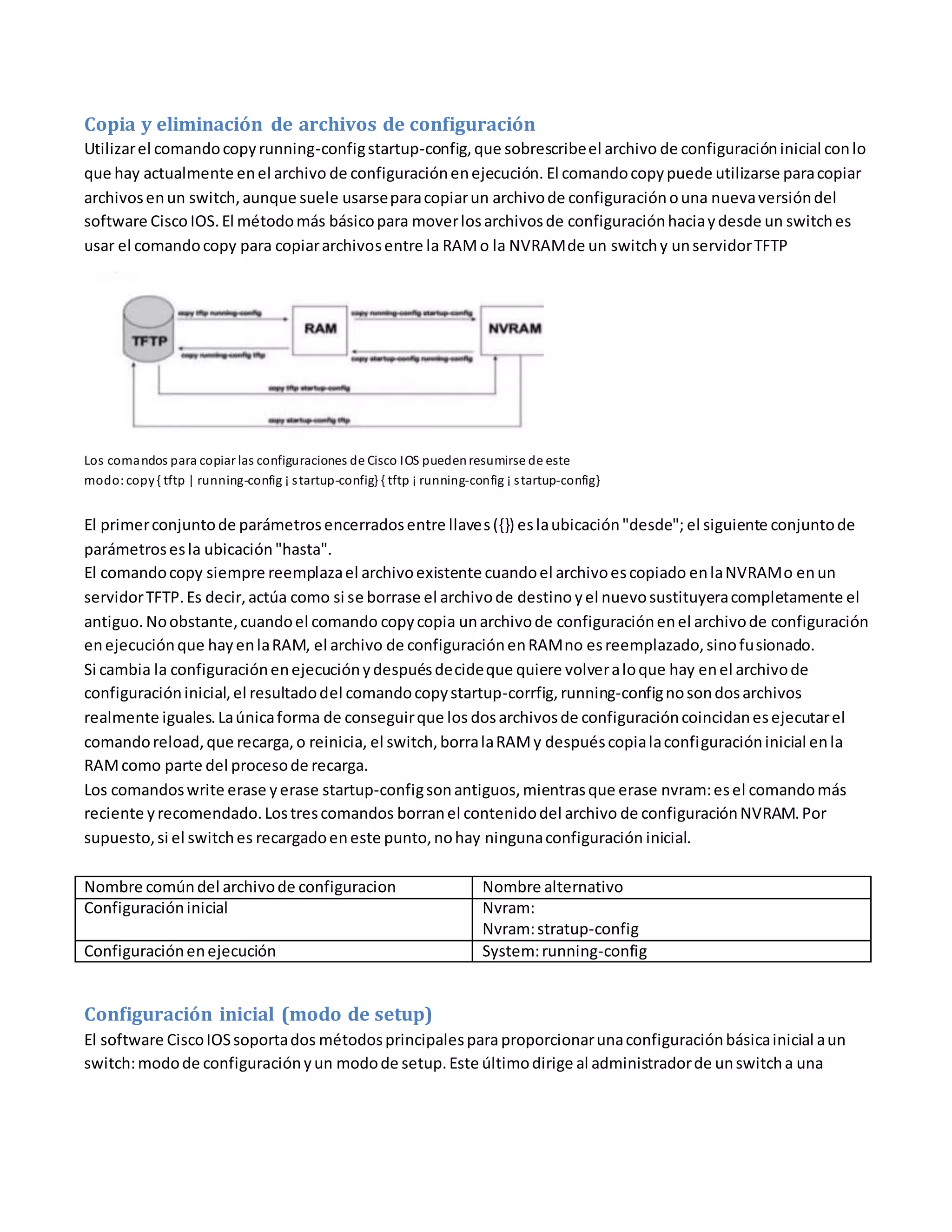 Copia y eliminación de archivos de configuración
Utilizarel comandocopyrunning-configstartup-config,que sobrescribeel archivo de configuracióninicial conlo
que hay actualmente enel archivo de configuraciónenejecución. El comandocopypuede utilizarse paracopiar
archivosenun switch,aunque suele usarseparacopiarun archivode configuraciónouna nuevaversióndel
software Cisco IOS.El métodomás básicopara moverlosarchivosde configuraciónhaciaydesde un switches
usar el comandocopy para copiararchivosentre la RAMo la NVRAMde un switchy unservidorTFTP
Los comandos para copiar las configuraciones de Cisco IOS puedenresumirse de este
modo: copy{ tftp | running-config ¡ startup-config} { tftp ¡ running-config ¡ startup-config}
El primerconjuntode parámetrosencerradosentre llaves({}) eslaubicación"desde"; el siguiente conjuntode
parámetrosesla ubicación"hasta".
El comandocopy siempre reemplazael archivoexistente cuandoel archivoescopiado enlaNVRAMo enun
servidorTFTP.Es decir,actúa como si se borrase el archivode destino yel nuevosustituyeracompletamente el
antiguo. Noobstante,cuandoel comando copycopia unarchivode configuraciónenel archivode configuración
enejecuciónque hayenlaRAM, el archivo de configuraciónenRAMno esreemplazado,sinofusionado.
Si cambia la configuraciónenejecuciónydespuésdecideque quiere volveraloque hay enel archivode
configuracióninicial,el resultadodel comandocopystartup-corrfig, running-confignosondosarchivos
realmente iguales.Laúnicaforma de conseguirque los dosarchivosde configuracióncoincidanesejecutarel
comandoreload,que recarga,o reinicia, el switch,borralaRAMy despuéscopialaconfiguracióninicial enla
RAMcomo parte del procesode recarga.
Los comandoswrite erase yerase startup-configsonantiguos,mientrasque erase nvram:esel comandomás
reciente yrecomendado.Lostrescomandos borranel contenidodel archivo de configuraciónNVRAM.Por
supuesto,si el switches recargadoeneste punto,nohay ningunaconfiguración inicial.
Nombre comúndel archivode configuracion Nombre alternativo
Configuracióninicial Nvram:
Nvram:stratup-config
Configuraciónenejecución System:running-config
Configuración inicial (modo de setup)
El software CiscoIOSsoportados métodosprincipalesparaproporcionarunaconfiguraciónbásicainicial aun
switch:modode configuraciónyun modode setup.Este últimodirige al administradorde unswitcha una
 