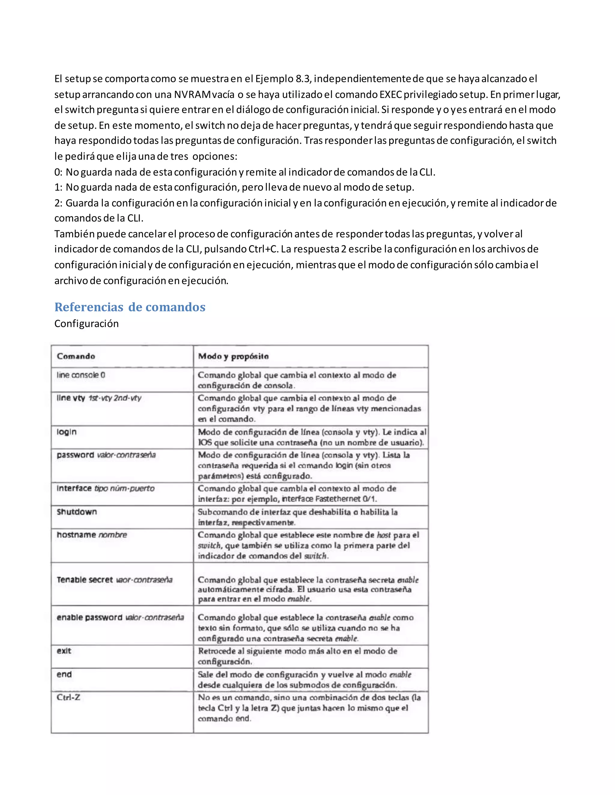 El setupse comportacomo se muestraen el Ejemplo 8.3,independientementede que se hayaalcanzadoel
setuparrancandocon una NVRAMvacía o se haya utilizadoel comandoEXECprivilegiadosetup.Enprimerlugar,
el switchpreguntasi quiere entraren el diálogode configuracióninicial.Si responde yoyesentrará enel modo
de setup.En este momento,el switchnodejade hacerpreguntas,ytendráque seguirrespondiendohasta que
haya respondidotodas laspreguntasde configuración. Trasresponderlaspreguntasde configuración,el switch
le pediráque elijaunade tres opciones:
0: Noguarda nada de estaconfiguraciónyremite al indicadorde comandosde laCLI.
1: Noguarda nada de estaconfiguración,perollevade nuevoal modode setup.
2: Guarda la configuraciónenlaconfiguracióninicial yen laconfiguraciónenejecución,yremite al indicadorde
comandosde la CLI.
Tambiénpuede cancelarel procesode configuraciónantesde respondertodaslaspreguntas,yvolveral
indicadorde comandosde la CLI,pulsandoCtrl+C.La respuesta2 escribe laconfiguraciónenlosarchivosde
configuracióninicialy de configuraciónenejecución, mientrasque el modode configuraciónsólocambiael
archivode configuraciónenejecución.
Referencias de comandos
Configuración
 
