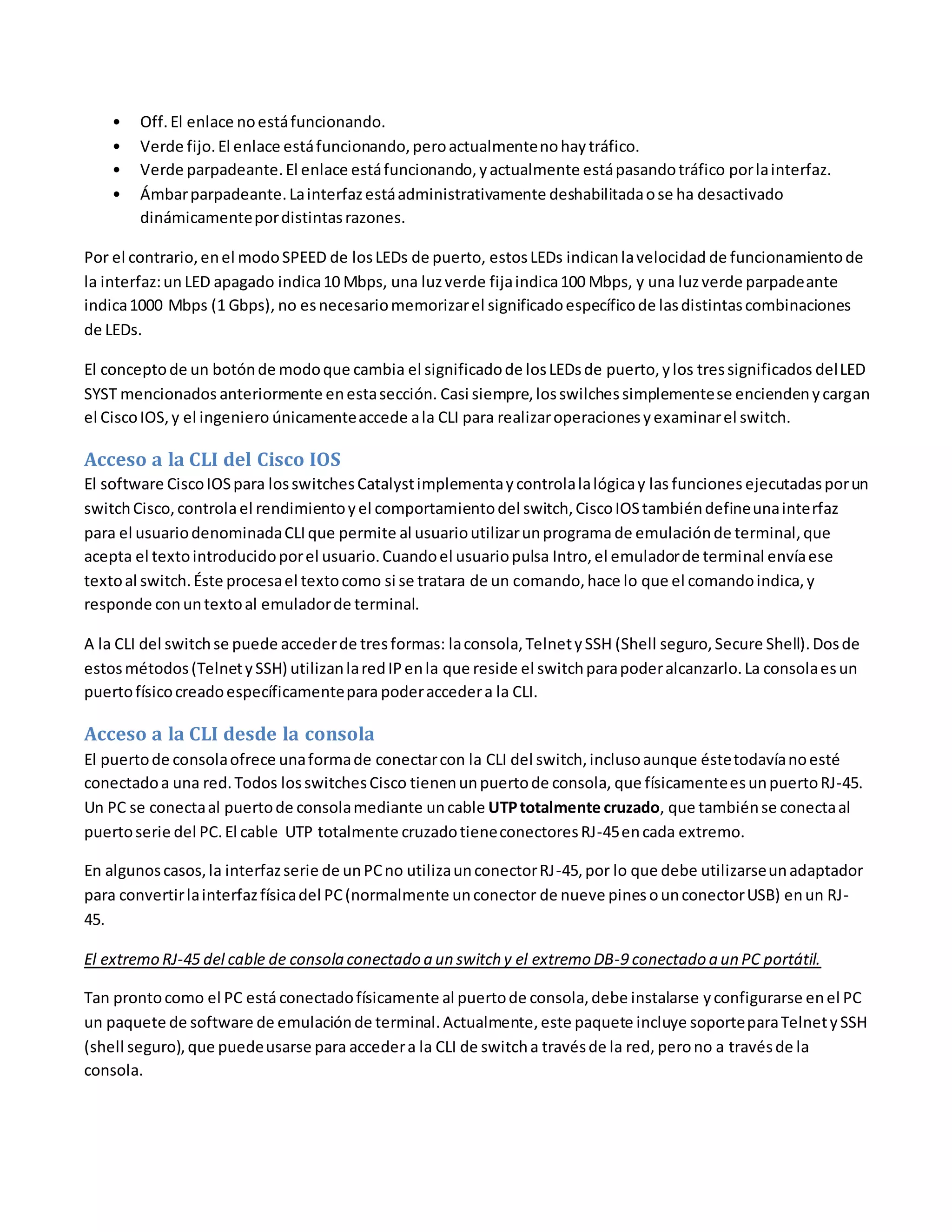 • Off.El enlace noestáfuncionando.
• Verde fijo.El enlace estáfuncionando,peroactualmentenohaytráfico.
• Verde parpadeante.El enlace estáfuncionando,yactualmente estápasandotráfico porlainterfaz.
• Ámbarparpadeante.Lainterfazestáadministrativamente deshabilitadaose ha desactivado
dinámicamentepordistintasrazones.
Por el contrario,enel modoSPEED de losLEDs de puerto, estosLEDs indicanlavelocidad de funcionamientode
la interfaz:un LED apagado indica10 Mbps, una luzverde fijaindica100 Mbps, y una luzverde parpadeante
indica1000 Mbps (1 Gbps), no esnecesariomemorizarel significadoespecíficode lasdistintascombinaciones
de LEDs.
El conceptode un botónde modoque cambia el significadode losLEDsde puerto,ylos tressignificados delLED
SYST mencionados anteriormente enestasección. Casi siempre,losswilchessimplementese enciendenycargan
el CiscoIOS,y el ingeniero únicamenteaccede ala CLI para realizaroperacionesyexaminarel switch.
Acceso a la CLI del Cisco IOS
El software CiscoIOSpara losswitchesCatalystimplementaycontrolalalógicay las funciones ejecutadasporun
switchCisco,controlael rendimientoyel comportamientodel switch,CiscoIOStambiéndefineunainterfaz
para el usuariodenominadaCLIque permite al usuarioutilizarunprograma de emulaciónde terminal,que
acepta el textointroducidoporel usuario.Cuandoel usuariopulsa Intro,el emuladorde terminal envíaese
textoal switch.Éste procesael textocomo si se tratara de un comando,hace lo que el comandoindica,y
responde conuntextoal emuladorde terminal.
A la CLI del switchse puede accederde tresformas: laconsola,TelnetySSH (Shell seguro,Secure Shell).Dosde
estosmétodos(TelnetySSH) utilizanlaredIPenla que reside el switchparapoderalcanzarlo.La consolaesun
puertofísicocreadoespecíficamentepara poderaccedera la CLI.
Acceso a la CLI desde la consola
El puertode consolaofrece unaformade conectarcon la CLI del switch,inclusoaunque éstetodavíanoesté
conectadoa una red.Todos losswitchesCisco tienenunpuertode consola, que físicamenteesunpuertoRJ-45.
Un PC se conectaal puertode consolamediante uncable UTPtotalmente cruzado, que tambiénse conectaal
puertoserie del PC.El cable UTP totalmente cruzadotieneconectoresRJ-45encada extremo.
En algunoscasos,la interfazserie de unPCno utilizaunconectorRJ-45,por lo que debe utilizarseunadaptador
para convertirlainterfazfísicadel PC(normalmente unconector de nueve pinesounconectorUSB) enun RJ-
45.
El extremo RJ-45 del cable de consola conectado a un switch y el extremo DB-9 conectado a un PC portátil.
Tan prontocomo el PC estáconectadofísicamente al puertode consola,debe instalarse yconfigurarse enel PC
un paquete de software de emulaciónde terminal.Actualmente, este paquete incluye soporteparaTelnetySSH
(shell seguro),que puedeusarse para accedera la CLI de switcha travésde la red, perono a travésde la
consola.
 