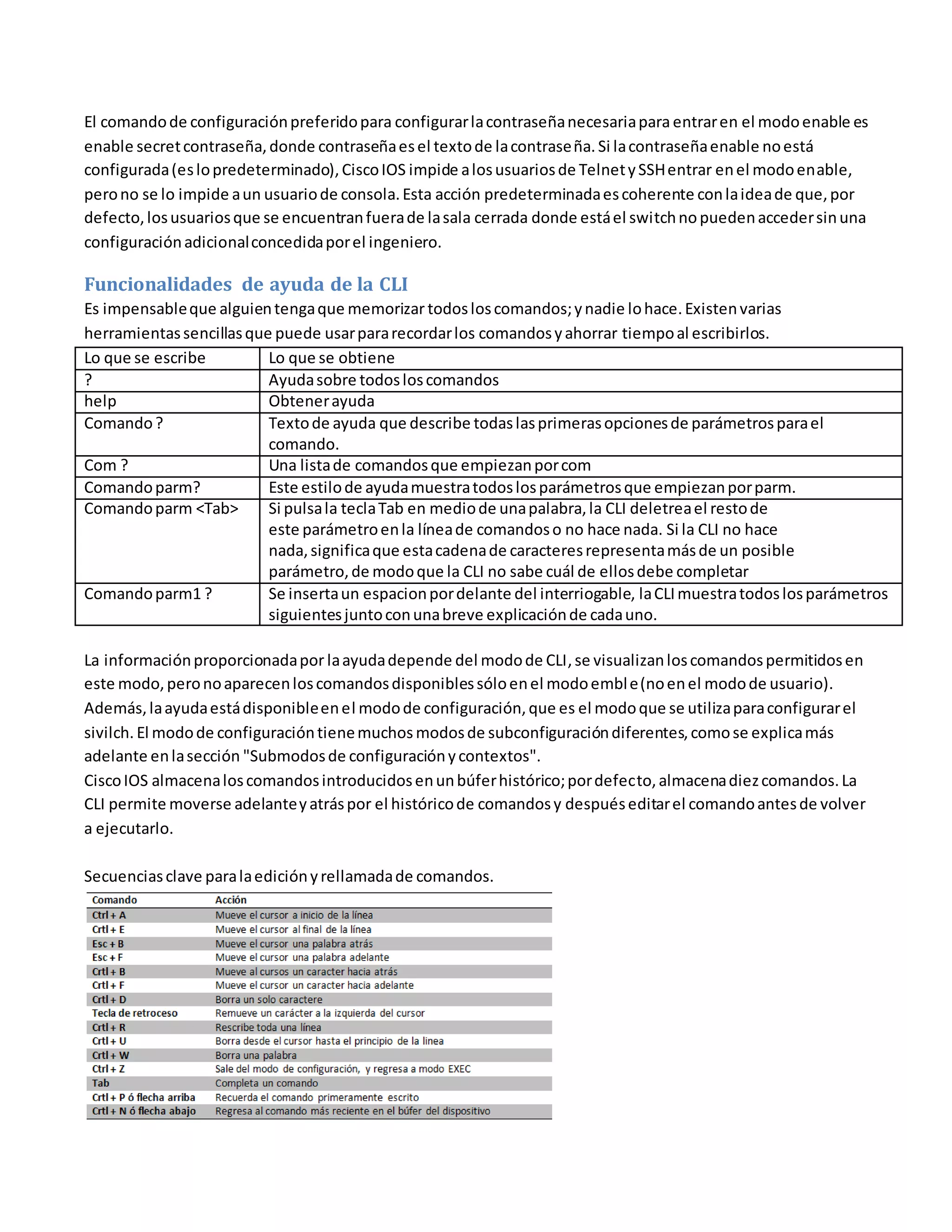 El comandode configuraciónpreferidopara configurarlacontraseñanecesariapara entraren el modoenable es
enable secretcontraseña,donde contraseñaesel textode lacontraseña. Si lacontraseñaenable noestá
configurada(eslopredeterminado),CiscoIOS impide alosusuariosde TelnetySSHentrar enel modoenable,
perono se lo impide aun usuariode consola.Esta acción predeterminadaescoherente conlaideade que,por
defecto,losusuariosque se encuentranfuerade lasala cerrada donde estáel switchnopuedenaccedersinuna
configuraciónadicionalconcedidaporel ingeniero.
Funcionalidades de ayuda de la CLI
Es impensableque alguientengaque memorizar todosloscomandos;ynadie lohace.Existenvarias
herramientassencillasque puede usarpararecordarlos comandosyahorrar tiempoal escribirlos.
Lo que se escribe Lo que se obtiene
? Ayudasobre todosloscomandos
help Obtenerayuda
Comando? Textode ayuda que describe todaslasprimerasopcionesde parámetrosparael
comando.
Com ? Una listade comandosque empiezanporcom
Comandoparm? Este estilode ayudamuestratodoslosparámetrosque empiezanporparm.
Comandoparm <Tab> Si pulsala teclaTab en mediode unapalabra,la CLI deletreael restode
este parámetroenla líneade comandoso no hace nada. Si la CLI no hace
nada,significaque estacadenade caracteresrepresentamásde un posible
parámetro,de modoque la CLI no sabe cuál de ellosdebe completar
Comandoparm1 ? Se insertaun espacionpordelante del interriogable, laCLImuestratodoslosparámetros
siguientesjuntoconunabreve explicaciónde cadauno.
La informaciónproporcionadapor laayudadepende del modode CLI,se visualizanloscomandospermitidosen
este modo,peronoaparecenloscomandosdisponiblessóloenel modoemble(noenel modode usuario).
Además,laayudaestádisponibleenel modode configuración,que es el modoque se utilizaparaconfigurarel
sivilch. El modode configuracióntienemuchos modosde subconfiguracióndiferentes,comose explicamás
adelante enlasección "Submodosde configuraciónycontextos".
CiscoIOS almacenaloscomandosintroducidosenunbúferhistórico;pordefecto,almacenadiezcomandos.La
CLI permite moverse adelanteyatráspor el históricode comandosy despuéseditarel comandoantesde volver
a ejecutarlo.
Secuenciasclave paralaediciónyrellamadade comandos.
Los comandosdebugyshow
 