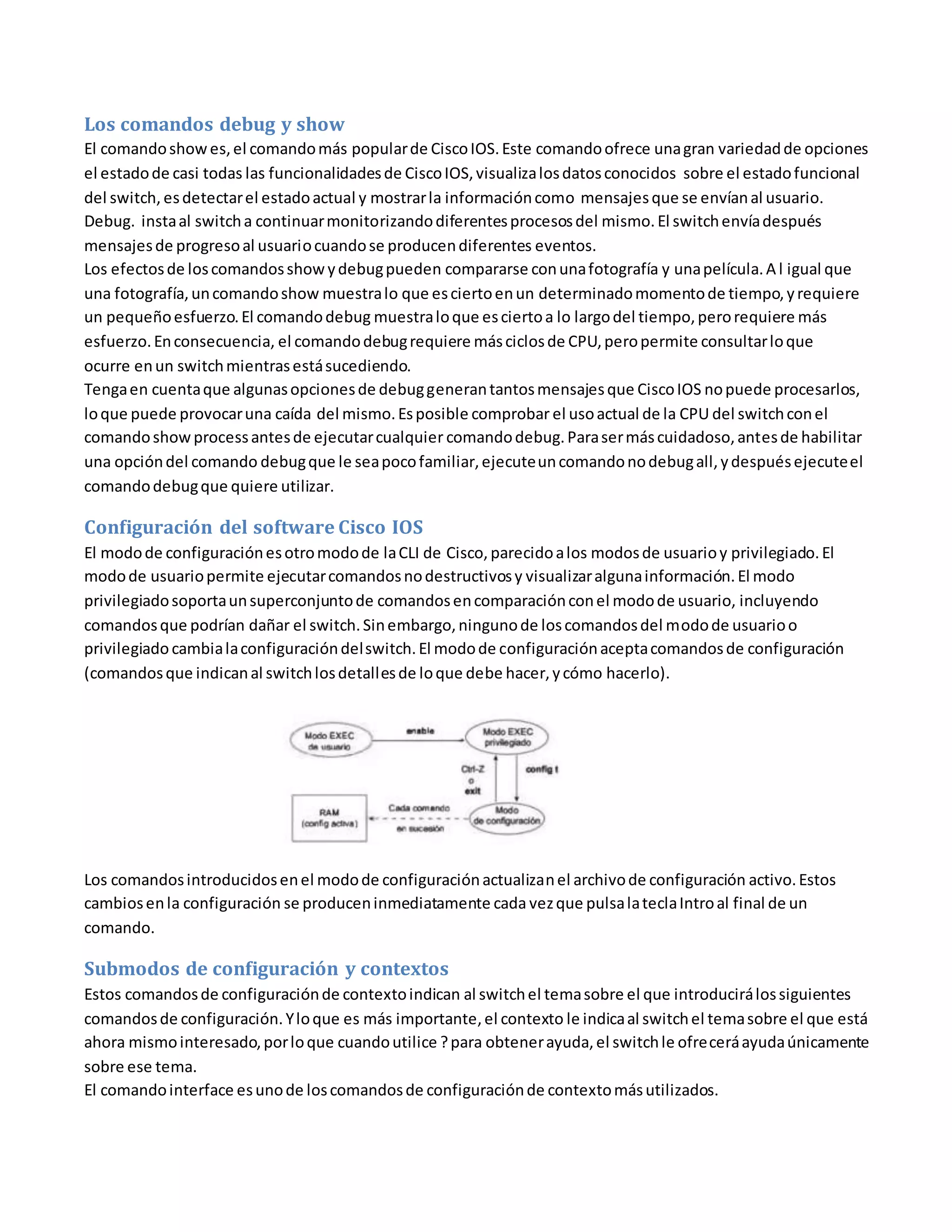 Los comandos debug y show
El comandoshowes,el comandomás popularde CiscoIOS.Este comandoofrece unagran variedadde opciones
el estadode casi todas las funcionalidadesde CiscoIOS,visualizalosdatosconocidos sobre el estadofuncional
del switch, esdetectarel estadoactual y mostrarla informacióncomo mensajesque se envíanal usuario.
Debug. instaal switcha continuarmonitorizandodiferentesprocesosdel mismo.El switchenvíadespués
mensajesde progresoal usuariocuandose producendiferentes eventos.
Los efectosde loscomandosshowydebugpueden compararse conunafotografía y unapelícula.A l igual que
una fotografía,uncomandoshow muestralo que esciertoenun determinadomomentode tiempo,yrequiere
un pequeñoesfuerzo.El comandodebug muestraloque esciertoa lo largodel tiempo,perorequiere más
esfuerzo.Enconsecuencia, el comandodebugrequiere másciclosde CPU,peropermite consultarloque
ocurre enun switchmientrasestásucediendo.
Tengaen cuentaque algunasopcionesde debuggenerantantosmensajesque CiscoIOS nopuede procesarlos,
loque puede provocaruna caída del mismo.Esposible comprobar el usoactual de la CPU del switchconel
comandoshowprocessantesde ejecutarcualquier comandodebug.Parasermáscuidadoso,antesde habilitar
una opcióndel comando debugque le seapocofamiliar,ejecuteuncomandonodebugall,ydespuésejecuteel
comandodebugque quiere utilizar.
Configuración del software Cisco IOS
El modode configuraciónesotromodode laCLI de Cisco, parecidoalos modosde usuarioy privilegiado.El
modode usuariopermite ejecutarcomandosnodestructivosy visualizaralgunainformación.El modo
privilegiadosoportaunsuperconjuntode comandosencomparaciónconel modode usuario, incluyendo
comandosque podrían dañar el switch.Sinembargo,ningunode loscomandosdel modode usuarioo
privilegiadocambialaconfiguracióndelswitch.El modode configuraciónaceptacomandosde configuración
(comandosque indicanal switchlosdetallesde loque debe hacer,ycómo hacerlo).
Los comandosintroducidosenel modode configuraciónactualizanel archivode configuración activo.Estos
cambiosenla configuración se produceninmediatamente cada vezque pulsalateclaIntroal final de un
comando.
Submodos de configuración y contextos
Estos comandosde configuraciónde contextoindican al switchel temasobre el que introducirálossiguientes
comandosde configuración.Yloque es más importante,el contexto le indicaal switchel temasobre el que está
ahora mismointeresado,porloque cuandoutilice ?para obtenerayuda,el switchle ofreceráayudaúnicamente
sobre ese tema.
El comandointerface esunode loscomandosde configuraciónde contextomásutilizados.
 