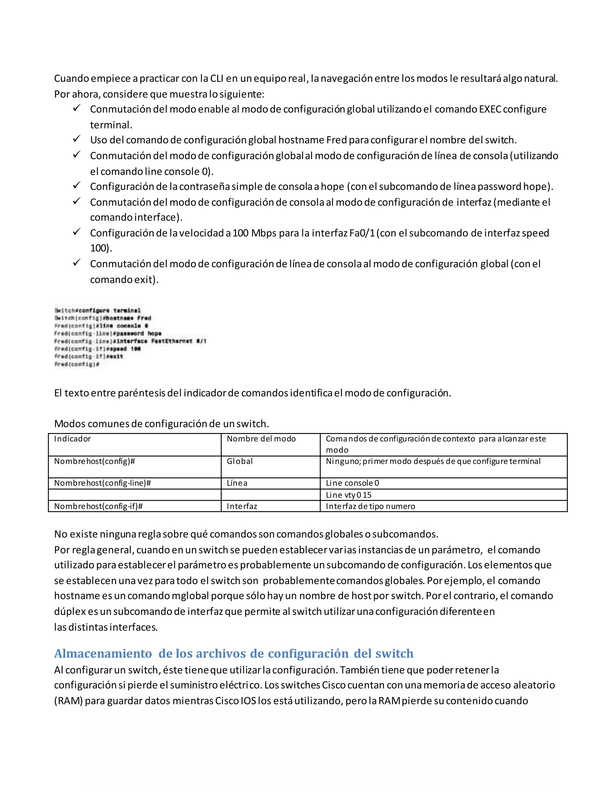 Cuandoempiece apracticar con la CLI en unequiporeal,lanavegaciónentre losmodos le resultaráalgonatural.
Por ahora,considere que muestralosiguiente:
 Conmutacióndel modoenable al modode configuraciónglobal utilizandoel comandoEXECconfigure
terminal.
 Uso del comandode configuraciónglobal hostname Fredparaconfigurarel nombre del switch.
 Conmutacióndel modode configuraciónglobalal modode configuraciónde línea de consola(utilizando
el comandoline console 0).
 Configuraciónde lacontraseñasimple de consolaahope (conel subcomandode líneapasswordhope).
 Conmutacióndel modode configuraciónde consolaal modode configuraciónde interfaz(mediante el
comandointerface).
 Configuraciónde lavelocidada100 Mbps para la interfazFa0/1(con el subcomando de interfazspeed
100).
 Conmutacióndel modode configuraciónde líneade consolaal modode configuración global (conel
comandoexit).
El textoentre paréntesisdel indicadorde comandosidentificael modode configuración.
Modos comunesde configuraciónde unswitch.
Indicador Nombre del modo Comandos de configuraciónde contexto para alcanzar este
modo
Nombrehost(config)# Global Ninguno;primer modo después de que configure terminal
Nombrehost(config-line)# Línea Line console 0
Line vty0 15
Nombrehost(config-if)# Interfaz Interfaz de tipo numero
No existe ningunareglasobre qué comandossoncomandosglobalesosubcomandos.
Por reglageneral,cuandoenunswitchse puedenestablecervariasinstanciasde unparámetro, el comando
utilizadoparaestablecerel parámetroesprobablemente unsubcomando de configuración.Loselementosque
se establecenunavezparatodo el switchson probablementecomandosglobales.Porejemplo,el comando
hostname esuncomandomglobal porque sólohayun nombre de hostpor switch.Porel contrario,el comando
dúplex esunsubcomandode interfazque permite al switchutilizarunaconfiguracióndiferenteen
lasdistintasinterfaces.
Almacenamiento de los archivos de configuración del switch
Al configurarun switch,éste tieneque utilizarlaconfiguración.Tambiéntiene que poderretenerla
configuraciónsi pierde el suministroeléctrico.LosswitchesCiscocuentan conunamemoriade acceso aleatorio
(RAM) para guardar datos mientrasCiscoIOSlos estáutilizando, perolaRAMpierde sucontenidocuando
 