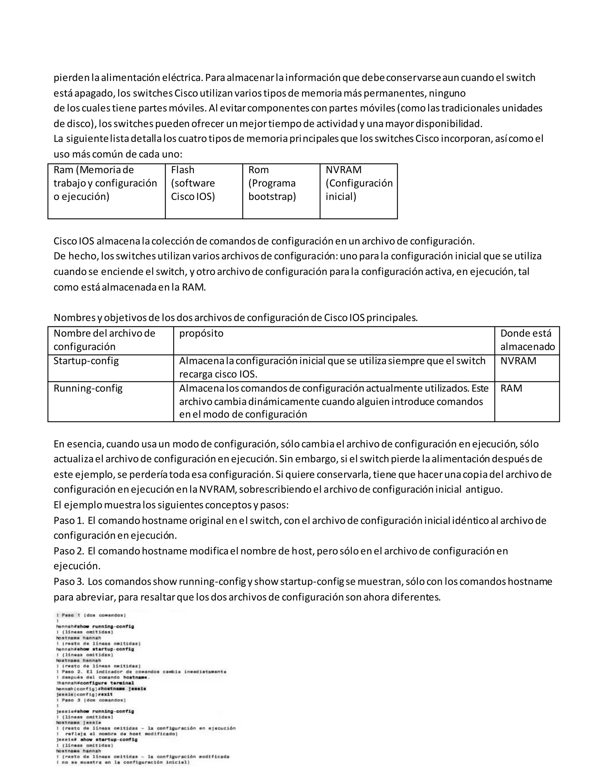 pierdenlaalimentación eléctrica.Paraalmacenarlainformaciónque debeconservarseauncuandoel switch
estáapagado,los switchesCiscoutilizanvariostiposde memoriamáspermanentes,ninguno
de loscualestiene partesmóviles.Al evitarcomponentesconpartes móviles(comolastradicionales unidades
de disco),losswitchespuedenofrecer unmejortiempode actividady unamayordisponibilidad.
La siguientelistadetallaloscuatrotiposde memoriaprincipalesque losswitchesCisco incorporan,asícomoel
uso máscomún de cada uno:
Ram (Memoriade
trabajoy configuración
o ejecución)
Flash
(software
CiscoIOS)
Rom
(Programa
bootstrap)
NVRAM
(Configuración
inicial)
CiscoIOS almacenalacolecciónde comandosde configuraciónenunarchivode configuración.
De hecho,losswitchesutilizanvariosarchivosde configuración:unoparala configuración inicial que se utiliza
cuandose enciende el switch, yotroarchivode configuración parala configuraciónactiva,en ejecución,tal
como estáalmacenadaenla RAM.
Nombresyobjetivosde losdosarchivosde configuraciónde CiscoIOSprincipales.
Nombre del archivode
configuración
propósito Donde está
almacenado
Startup-config Almacenalaconfiguracióninicial que se utilizasiempre que el switch
recarga cisco IOS.
NVRAM
Running-config Almacenaloscomandosde configuraciónactualmente utilizados.Este
archivocambiadinámicamente cuandoalguienintroduce comandos
enel modo de configuración
RAM
En esencia,cuando usaun modode configuración,sólocambiael archivode configuración enejecución, sólo
actualizael archivode configuraciónenejecución.Sin embargo,si el switchpierde laalimentacióndespuésde
este ejemplo,se perderíatodaesa configuración.Si quiere conservarla,tiene que hacerunacopiadel archivode
configuración enejecuciónenlaNVRAM,sobrescribiendoel archivode configuracióninicial antiguo.
El ejemplomuestralos siguientesconceptosypasos:
Paso1. El comandohostname original enel switch,conel archivode configuracióninicialidénticoal archivode
configuraciónenejecución.
Paso2. El comandohostname modificael nombre de host,perosóloenel archivode configuraciónen
ejecución.
Paso3. Los comandosshowrunning-configyshow startup-configse muestran,sólocon loscomandoshostname
para abreviar,para resaltarque losdosarchivosde configuraciónsonahora diferentes.
 