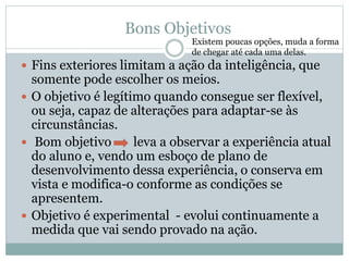 Bons Objetivos
 Fins exteriores limitam a ação da inteligência, que
somente pode escolher os meios.
 O objetivo é legítimo quando consegue ser flexível,
ou seja, capaz de alterações para adaptar-se às
circunstâncias.
 Bom objetivo leva a observar a experiência atual
do aluno e, vendo um esboço de plano de
desenvolvimento dessa experiência, o conserva em
vista e modifica-o conforme as condições se
apresentem.
 Objetivo é experimental - evolui continuamente a
medida que vai sendo provado na ação.
Existem poucas opções, muda a forma
de chegar até cada uma delas.
 