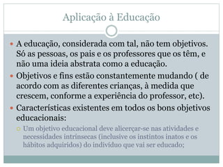 Aplicação à Educação
 A educação, considerada com tal, não tem objetivos.
Só as pessoas, os pais e os professores que os têm, e
não uma ideia abstrata como a educação.
 Objetivos e fins estão constantemente mudando ( de
acordo com as diferentes crianças, à medida que
crescem, conforme a experiência do professor, etc).
 Características existentes em todos os bons objetivos
educacionais:
 Um objetivo educacional deve alicerçar-se nas atividades e
necessidades intrínsecas (inclusive os instintos inatos e os
hábitos adquiridos) do indivíduo que vai ser educado;
 