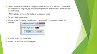  Seleccionar las columnas a las que quieres modificar la anchura. En caso de
no seleccionar ninguna, se realizará la operación a la columna en la que nos
encontramos.
 79 Desplegar el menú Formato de la pestaña Inicio.
 Se abrirá otro submenú.
 Elegir la opción Ancho de columna... Aparecerá el siguiente cuadro de
diálogo.
 Escribir la anchura deseada.
 Hacer clic sobre el botón Aceptar
 