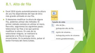 8.1. Alto de fila
 Excel 2010 ajusta automáticamente la altura
de una fila dependiendo del tipo de letra
más grande utilizado en esa fila.
 Si deseamos modificar la altura de alguna
fila, podemos utilizar dos métodos: El
primer método consiste en utilizar el menú.
Para ello, seguiremos los siguientes pasos:
Seleccionar las filas a las que quieras
modificar la altura. En caso de no
seleccionar ninguna, se realizará la
operación a la fila en la que nos
encontramos. En la pestaña Inicio, pulsar el
botón Formato del menú Celdas.
 