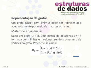 © 2011 Pearson Prentice Hall. Todos os direitos reservados.
slide 18 © 2011 Pearson Prentice Hall. Todos os direitos reservados.
slide 18 © 2011 Pearson Prentice Hall. Todos os direitos reservados.
slide 18 © 2011 Pearson Prentice Hall. Todos os direitos reservados.
slide 18
© 2011 Pearson. Todos os direitos reservados.
slide 18
Representação de grafos
Um grafo G(V,E) com |V|= n pode ser representado
adequadamente por meio de matrizes ou listas.
Matriz de adjacências
Dado um grafo G(V,E), uma matriz de adjacências M é
formada por n linhas e n colunas, sendo n o número de
vértices do grafo. Preenche-se como:
 