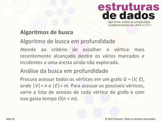 © 2011 Pearson Prentice Hall. Todos os direitos reservados.
slide 22 © 2011 Pearson Prentice Hall. Todos os direitos reservados.
slide 22 © 2011 Pearson Prentice Hall. Todos os direitos reservados.
slide 22 © 2011 Pearson Prentice Hall. Todos os direitos reservados.
slide 22
© 2011 Pearson. Todos os direitos reservados.
slide 22
Algoritmos de busca
Algoritmo de busca em profundidade
Atende ao critério de escolher o vértice mais
recentemente alcançado dentre os vários marcados e
incidentes a uma aresta ainda não explorada.
Análise da busca em profundidade
Procura acessar todos os vértices em um grafo G = (V, E),
onde |V|= n e |E|= m. Para acessar os possíveis vértices,
varre a lista de arestas de cada vértice do grafo e com
isso gasta tempo O(n + m).
 