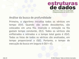 © 2011 Pearson Prentice Hall. Todos os direitos reservados.
slide 24 © 2011 Pearson Prentice Hall. Todos os direitos reservados.
slide 24 © 2011 Pearson Prentice Hall. Todos os direitos reservados.
slide 24 © 2011 Pearson Prentice Hall. Todos os direitos reservados.
slide 24
© 2011 Pearson. Todos os direitos reservados.
slide 24
Análise da busca de profundidade
Primeiro, o algoritmo inicializa todos os vértices em
tempo O(V). Quando vão sendo descobertos, são
colocados em uma fila. Inserção e remoção na fila
gastam tempo constante, O(1). Todos os vértices são
enfileirados e retirados e o tempo total gasto é O(V).
Todas as listas de todos os vértices são analisadas, em
tempo proporcional a O(E). Portanto, o tempo de
execução da busca em largura é O(V + E).
 