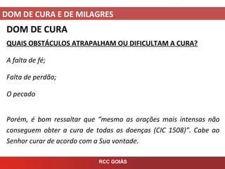DOM DE CURA E DE MILAGRES
RCC GOIÁS
DOM DE CURA
QUAIS OBSTÁCULOS ATRAPALHAM OU DIFICULTAM A CURA?
A falta de fé;
Falta de perdão;
O pecado
Porém, é bom ressaltar que “mesmo as orações mais intensas não
conseguem obter a cura de todas as doenças (CIC 1508)”. Cabe ao
Senhor curar de acordo com a Sua vontade.
 