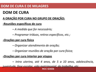DOM DE CURA E DE MILAGRES
RCC GOIÁS
DOM DE CURA
A ORAÇÃO POR CURA NO GRUPO DE ORAÇÃO:
-Reuniões específicas de cura
– A medida que for necessário;
– Programar tríduos, retiros específicos, etc.;
-Orações por cura física
– Organizar atendimento de oração;
– Organizar reuniões de oração por cura física;
-Orações por cura interior por etapas
– Intra uterina, até 4 anos, de 5 a 10 anos, adolescência,
juventude, fase escolar, vida matrimonial, do trabalho, etc.
 
